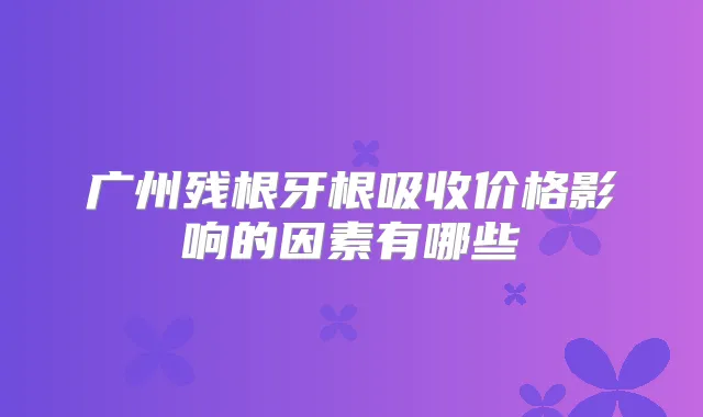 广州残根牙根吸收价格影响的因素有哪些