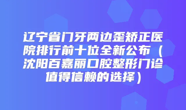 辽宁省门牙两边歪矫正医院排行前十位全新公布（沈阳百嘉丽口腔整形门诊值得信赖的选择）