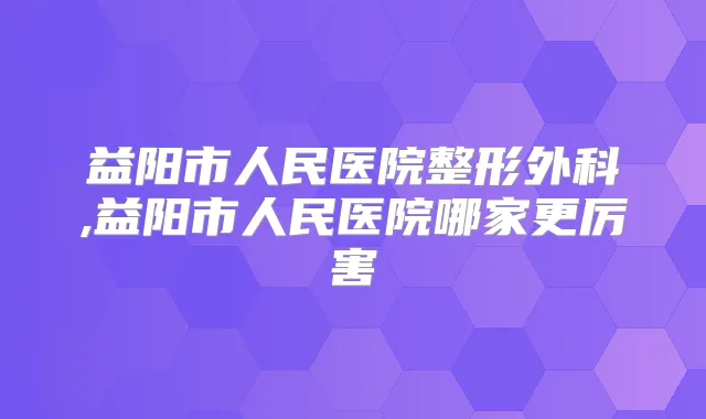 益阳市人民医院整形外科,益阳市人民医院哪家更厉害