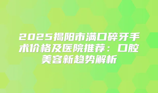 2025揭阳市满口碎牙手术价格及医院推荐：口腔美容新趋势解析