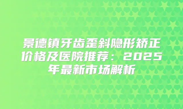 景德镇牙齿歪斜隐形矫正价格及医院推荐:2025年新市场解析