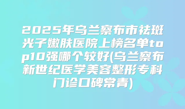 2025年乌兰察布市祛斑光子嫩肤医院上榜名单top10强哪个较好(乌兰察布新世纪医学美容整形专科门诊口碑常青)