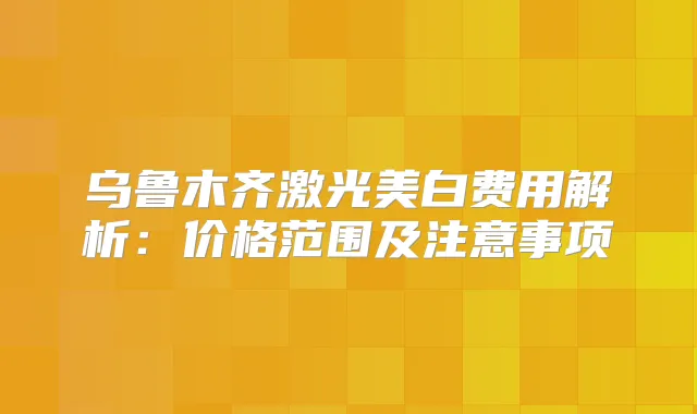 乌鲁木齐激光美白费用解析：价格范围及注意事项