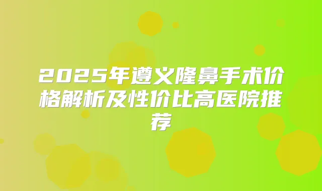 2025年遵义隆鼻手术价格解析及性价比高医院推荐
