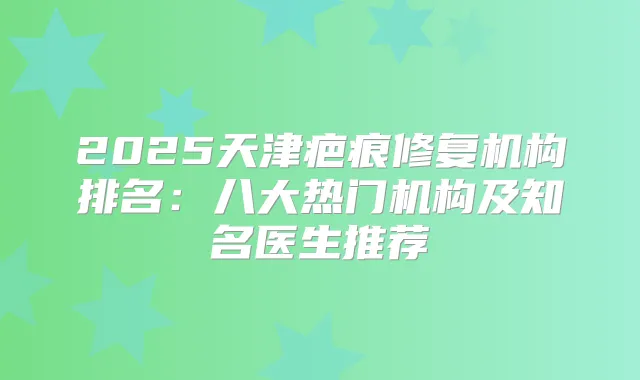 2025天津疤痕修复机构排名:八大热门机构及知名医生推荐