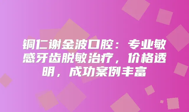 铜仁谢金波口腔:专业敏感牙齿脱敏,价格透明,成功案例丰富