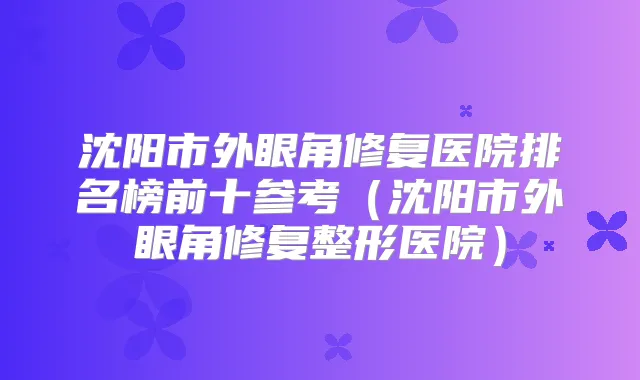 沈阳市外眼角修复医院排名榜前十参考（沈阳市外眼角修复整形医院）