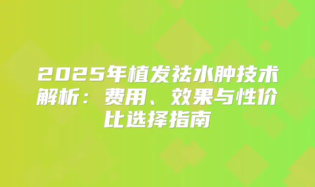 2025年植发祛水肿技术解析：费用、效果与性价比选择指南