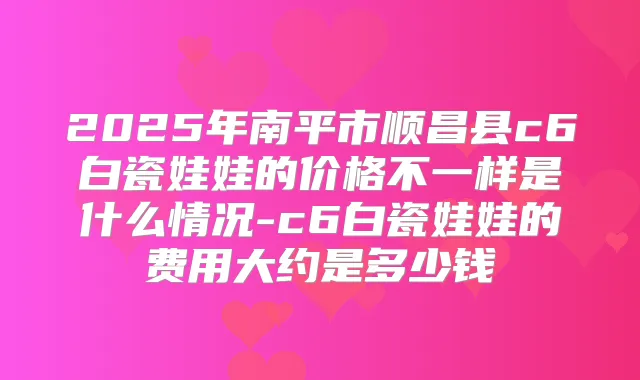 2025年南平市顺昌县c6白瓷娃娃的价格不一样是什么情况-c6白瓷娃娃的费用大约是多少钱