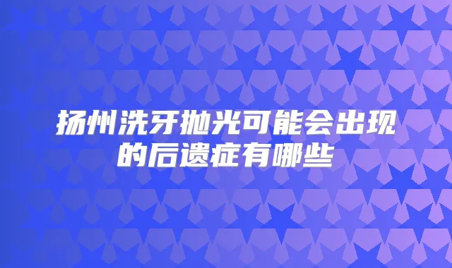 扬州洗牙抛光可能会出现的后遗症有哪些