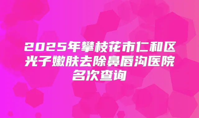 2025年攀枝花市仁和区光子嫩肤去除鼻唇沟医院名次查询