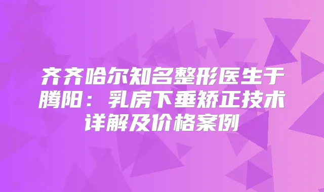 齐齐哈尔知名整形医生于腾阳：乳房下垂矫正技术详解及价格案例