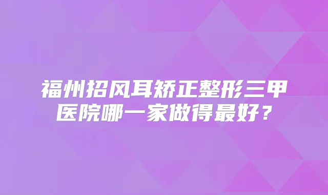 福州招风耳矫正整形三甲医院哪一家做得好?