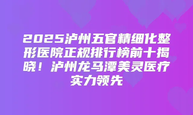 2025泸州五官精细化整形医院正规排行榜前十揭晓！泸州龙马潭美灵医疗实力领先