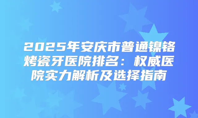 2025年安庆市普通镍铬烤瓷牙医院排名：医院实力解析及选择指南