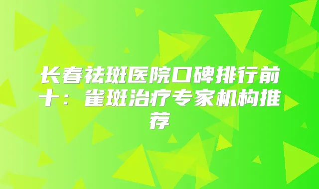长春祛斑医院口碑排行前十:雀斑专家机构推荐