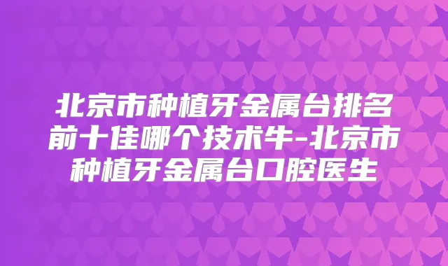 北京市种植牙金属台排名前十佳哪个技术牛-北京市种植牙金属台口腔医生