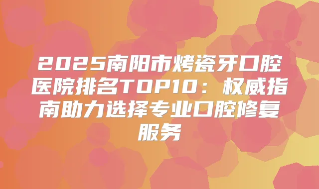 2025南阳市烤瓷牙口腔医院排名TOP10：指南助力选择专业口腔修复服务