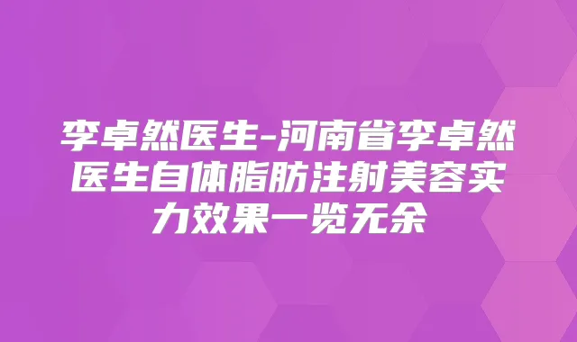 李卓然医生-河南省李卓然医生自体脂肪注射美容实力效果一览无余