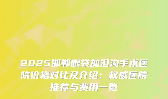 2025邯郸眼袋加泪沟手术医院价格对比及介绍：医院推荐与费用一览