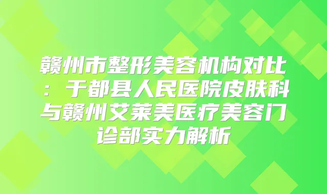 赣州市整形美容机构对比:于都县人民医院皮肤科与赣州艾莱美医疗美容门诊部实力解析
