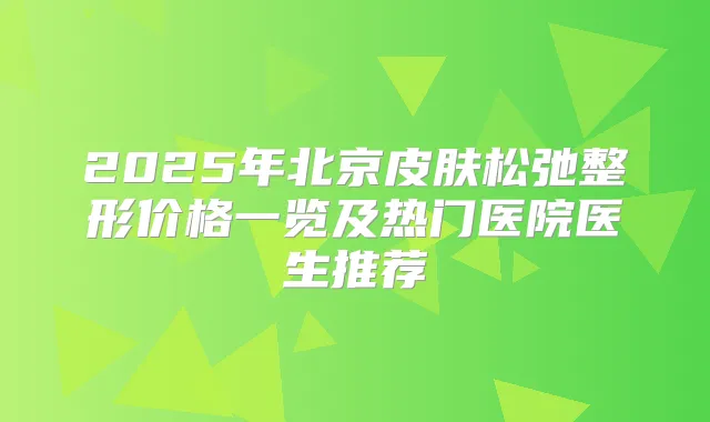 2025年北京皮肤松弛整形价格一览及热门医院医生推荐