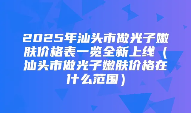 2025年汕头市做光子嫩肤价格表一览全新上线(汕头市做光子嫩肤价格在什么范围)
