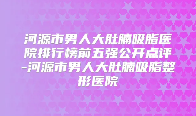 河源市男人大肚腩吸脂医院排行榜前五强公开点评-河源市男人大肚腩吸脂整形医院