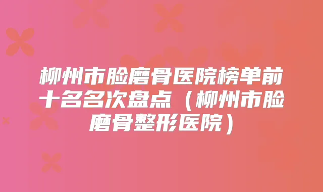 柳州市脸磨骨医院榜单前十名名次盘点(柳州市脸磨骨整形医院)