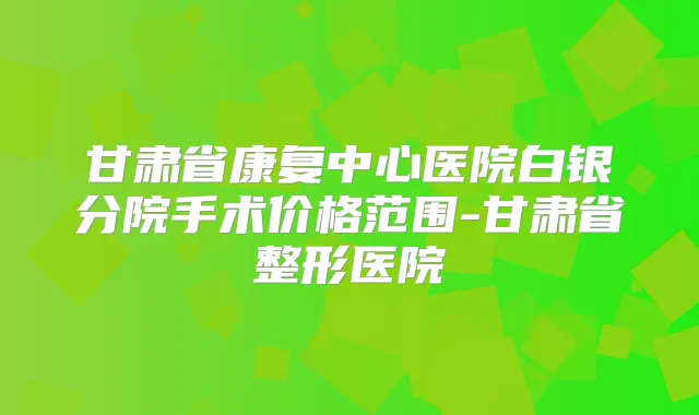 甘肃省康复中心医院白银分院手术价格范围-甘肃省整形医院