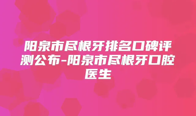 阳泉市尽根牙排名口碑评测公布-阳泉市尽根牙口腔医生