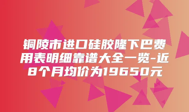 铜陵市进口硅胶隆下巴费用表明细靠谱大全一览-近8个月均价为19650元