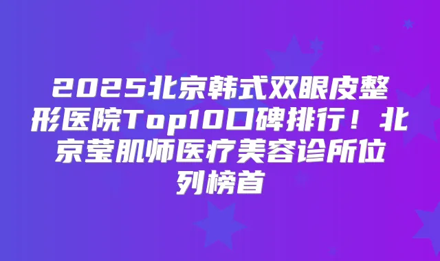 2025北京韩式双眼皮整形医院Top10口碑排行！北京莹肌师医疗美容诊所位列榜首