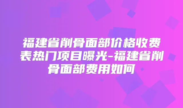 福建省削骨面部价格收费表热门项目曝光-福建省削骨面部费用如何