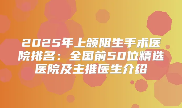 2025年上颌阻生手术医院排名：全国前50位精选医院及主推医生介绍