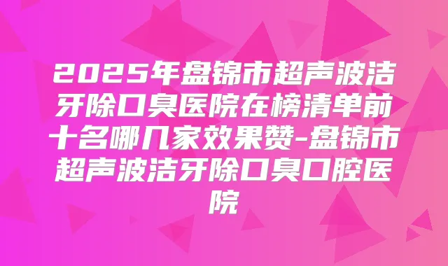 2025年盘锦市超声波洁牙除口臭医院在榜清单前十名哪几家效果赞-盘锦市超声波洁牙除口臭口腔医院