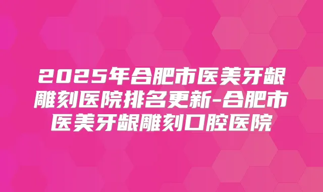 2025年合肥市医美牙龈雕刻医院排名更新-合肥市医美牙龈雕刻口腔医院
