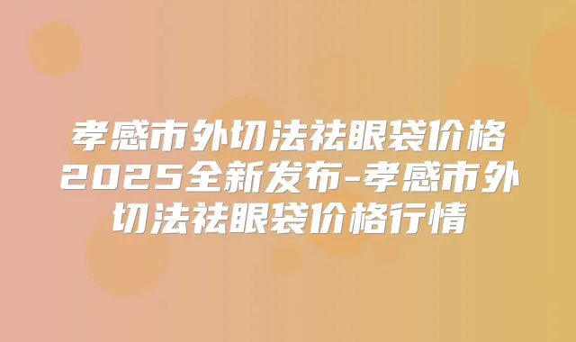 孝感市外切法祛眼袋价格2025全新发布-孝感市外切法祛眼袋价格行情