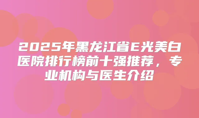 2025年黑龙江省E光美白医院排行榜前十强推荐，专业机构与医生介绍