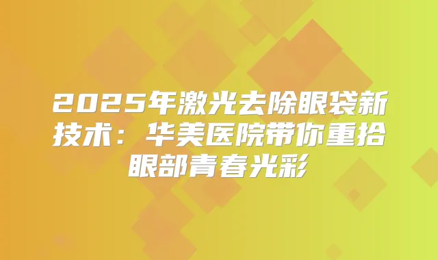 2025年激光去除眼袋新技术：华美医院带你重拾眼部青春光彩
