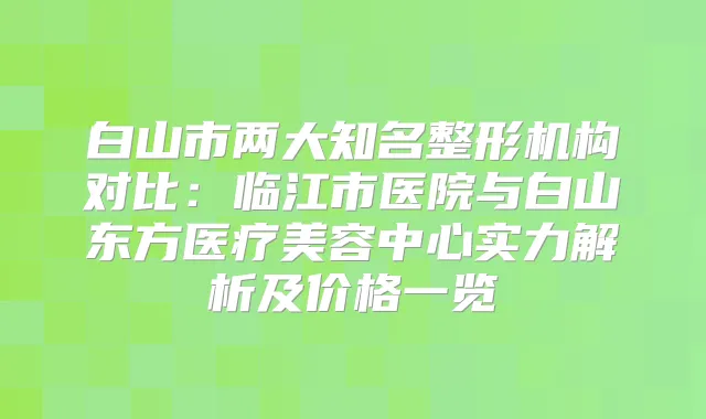 白山市两大知名整形机构对比:临江市医院与白山东方医疗美容中心实力解析及价格一览