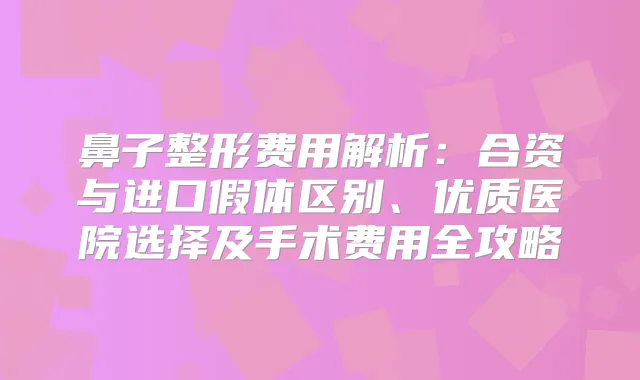 鼻子整形费用解析：合资与进口假体区别、优质医院选择及手术费用全攻略