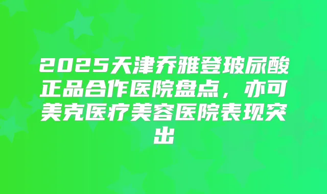 2025天津乔雅登玻尿酸正品合作医院盘点,亦可美克医疗美容医院表现突出