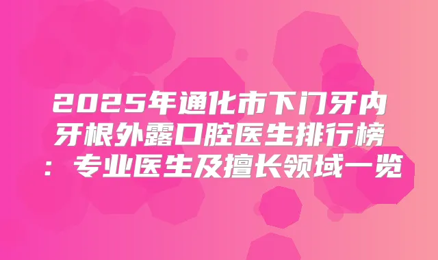 2025年通化市下门牙内牙根外露口腔医生排行榜:专业医生及擅长领域一览