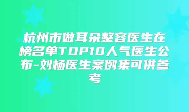 杭州市做耳朵整容医生在榜名单TOP10人气医生公布-刘杨医生案例集可供参考