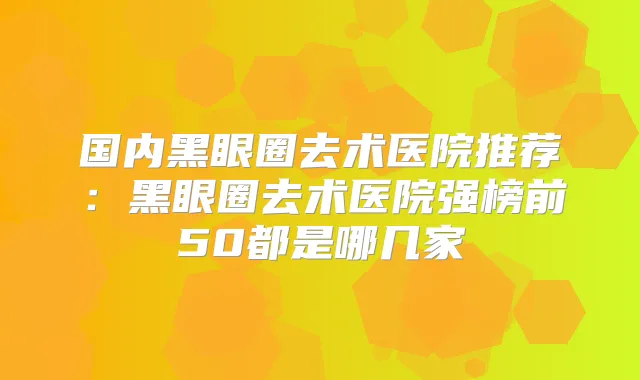 国内黑眼圈去术医院推荐：黑眼圈去术医院强榜前50都是哪几家