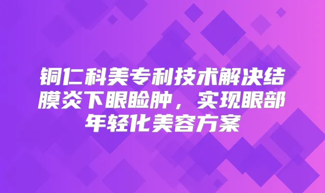 铜仁科美专利技术解决结膜炎下眼睑肿,实现眼部年轻化美容方案