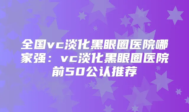 全国vc淡化黑眼圈医院哪家强：vc淡化黑眼圈医院前50公认推荐