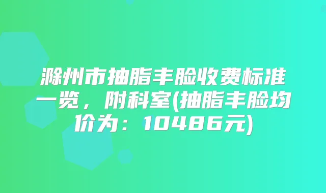 滁州市抽脂丰脸收费标准一览,附科室(抽脂丰脸均价为:10486元)