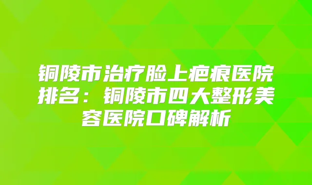 铜陵市脸上疤痕医院排名:铜陵市四大整形美容医院口碑解析